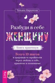 Разбуди в себе Женщину. Книга-практикум. Всего 10 шагов к здоровью и стройности через любовь к себе,